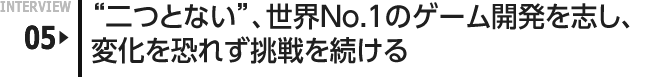 INTERVIEW 05: "二つとない"、世界No.1のゲーム開発を志し、変化を恐れず挑戦を続ける