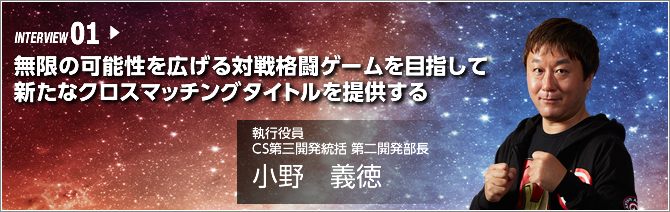 INTERVIEW 01.無限の可能性を広げる対戦格闘ゲームを目指して新たなクロスマッチングタイトルを提供する ／執行役員 CS第三開発統括 第二開発部長／小野 義徳