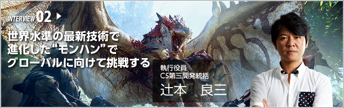 INTERVIEW 02.世界水準の最新技術で進化した“モンハン”でグローバルに向けて挑戦する ／執行役員 CS第三開発統括／辻本 良三