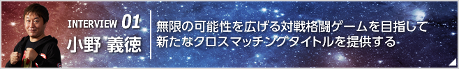 INTERVIEW 01 無限の可能性を広げる対戦格闘ゲームを目指して新たなクロスマッチングタイトルを提供する ／執行役員 CS第三開発統括 第二開発部長／小野 義徳