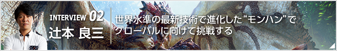 INTERVIEW 02 世界水準の最新技術で進化した“モンハン”でグローバルに向けて挑戦する ／執行役員 CS第三開発統括／辻本 良三