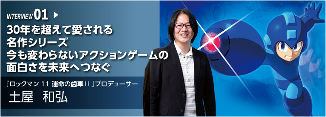 INTERVIEW 01. 30年を超えて愛される名作シリーズ　今も変わらないアクションゲームの面白さを未来へつなぐ ／『ロックマン11 運命の歯車!! プロデューサー』／土屋 和弘