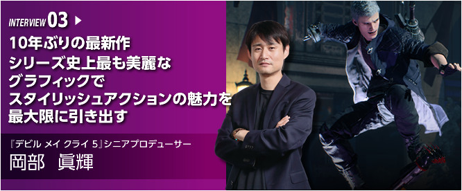 INTERVIEW 03 10年ぶりの最新作  シリーズ史上最も美麗なグラフィックでスタイリッシュアクションの魅力を最大限に引き出す ／『デビル メイ クライ 5』シニアプロデューサー／岡部 眞輝