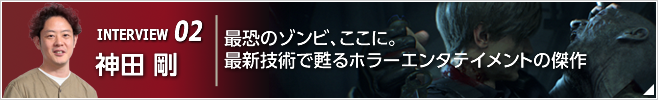 INTERVIEW 02 最恐のゾンビ、ここに。最新技術で甦るホラーエンタテイメントの傑作 ／『バイハザード RE:2』プロデューサー／神田 剛