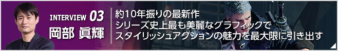 INTERVIEW 03 約10年振りの最新作  シリーズ史上最も美麗なグラフィックでスタイリッシュアクションの魅力を最大限に引き出す ／『デビル メイ クライ 5』プロデューサー／岡部 眞輝