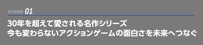 INTERVIEW 01: 30年を超えて愛される名作シリーズ   今も変わらないアクションゲームの面白さを未来へつなぐ