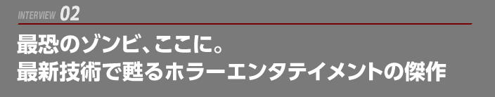 INTERVIEW 02: 最恐のゾンビ、ここに。最新技術で甦るホラーエンタテイメントの傑作