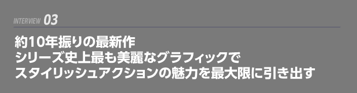 INTERVIEW 03: 約10年振りの最新作     シリーズ史上最も美麗なグラフィックでスタイリッシュアクションの魅力を最大限に引き出す