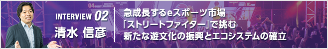 INTERVIEW 02 急成長するeスポーツ市場　「ストリートファイター」で挑む新たな遊文化の振興とエコシステムの確立／執行役員 eSports推進統括／清水 信彦