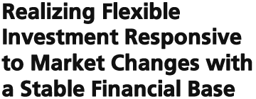 Realizing Flexible Investment Responsive to Market Changes with a Stable Financial Base