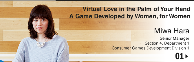 01.Virtual Love in the Palm of Your Hand A New Game Developed by Women, for Women/ Miwa Hara/ Senior Manager Section 4, Department 1 Consumer Games Development Division 1