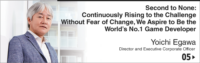 05. Second to None: Continuously Rising to the Challenge Without Fear of Change, We Aspire to Be the World's No.1 Game Developer/ Yoichi Egawa/ Director and Executive Corporate Officer