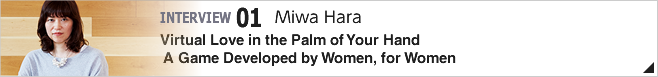 01.Virtual Love in the Palm of Your Hand A New Game Developed by Women, for Women/Miwa Hara/ Senior Manager Section 4, Department 1 Consumer Games Development Division 1