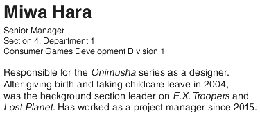 Miwa Hara/ Senior Manager Section 4, Department 1 Consumer Games Development Division 1/ Responsible for the Onimusha series as a designer. After giving birth and taking childcare leave in 2004, was the background section leader on E.X. Troopers and Lost Planet. Has worked as a project manager since 2015.