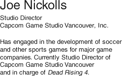 Joe Nickolls/ Studio Director, Capcom Game Studio Vancouver, Inc./ Has engaged in development of soccer and other sports games for major game companies. Currently Studio Director of Capcom Game Studio Vancouver and in charge of Dead Rising 4.
