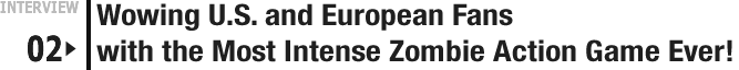 INTERVIEW 02: Wowing U.S. and European Fans with the Most Intense Zombie Action Game Ever!