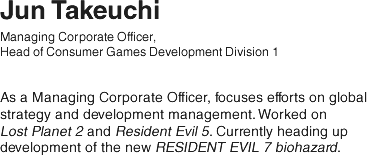 Jun Takeuchi/ Managing Corporate Officer, Head of Consumer Games Development Division 1/ As a Managing Corporate Officer, focuses efforts on global strategy and development management. Worked on Lost Planet 2 and Resident Evil 5. Currently heading up development of the new RESIDENT EVIL 7 biohazard.