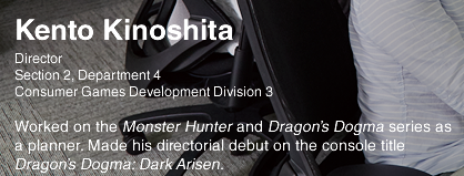 Kento Kinoshita/Director Section 2, Department 4 Consumer Games Development Division 3 Worked on the Monter Hunter and Dragon's Dogma series as a planner Made his directorial debut on the console title Dragon's Dogma:Dark Arisen.