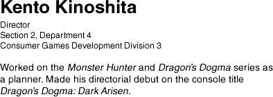 Kento Kinoshita/ Managing Corporate Officer, Head of Consumer Games Development Division 1/ As a Managing Corporate Officer, focuses efforts on global strategy and development management. Worked on Lost Planet 2 and Resident Evil 5. Currently heading up development of the new RESIDENT EVIL 7 biohazard.