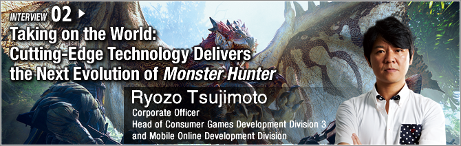 02: Taking on the World: Cutting-Edge Technology Delivers the Next Evolution of Monster Hunter/ Ryozo Tsujimoto/ Corporate Officer, Head of Consumer Games Development Division 3 and Mobile Online Development Division 