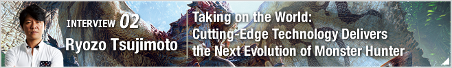 02.Taking on the World: Cutting-Edge Technology Delivers the Next Evolution of Monster Hunter/ Ryozo Tsujimoto/Corporate Officer, Head of Consumer Games Development Division 3 and Mobile Online Development Division