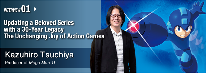 INTERVIEW 01: Updating a Beloved Series with a 30-Year Legacy The Unchanging Joy of Action Games/ Kazuhiro Tsuchiya/  Producer of Mega Man 11