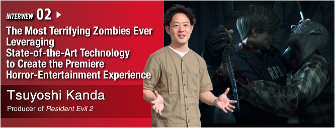 INTERVIEW 02:The Most Terrifying Zombies Ever  Leveraging State-of-the-Art Technology to Create the Premiere Horror-Entertainment Experience/ Tsuyoshi Kanda/ Producer of Resident Evil 2