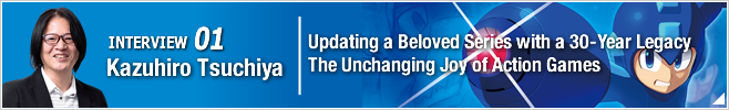 INTERVIEW 01: Updating a Beloved Series with a 30-Year Legacy  The Unchanging Joy of Action Games/ Kazuhiro Tsuchiya/ Producer of Mega Man 11