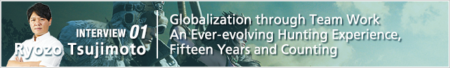 INTERVIEW 01: Globalization through Team Work An Ever-evolving Hunting Experience, Fifteen Years and Counting/ Ryozo Tsujimoto/ Managing Corporate Officer, Head of Consumer Games Development Division 2 and Mobile Online Development Division