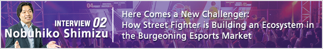 INTERVIEW 02: FHere Comes a New Challenger: How Street Fighter is Building an Ecosystem in the Burgeoning Esports Market/ Nobuhiko Shimizu/ Corporate Officer, Head of eSportsBusiness Division