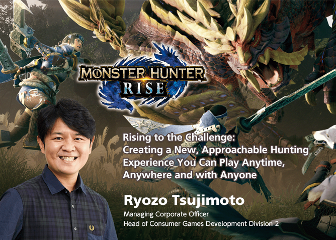 Rising to the Challenge: Creating a New, Approachable Hunting Experience You Can Play Anytime, Anywhere and with Anyone
/Ryozo Tsujimoto/ Managing Corporate Officer Head of Consumer Games Development Division 2