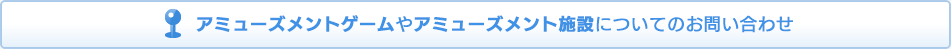 アミューズメントゲームやアミューズメント施設についてのお問い合わせ